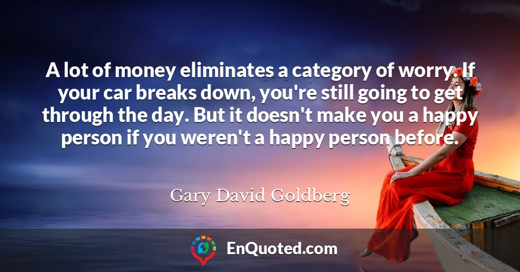 A lot of money eliminates a category of worry. If your car breaks down, you're still going to get through the day. But it doesn't make you a happy person if you weren't a happy person before.