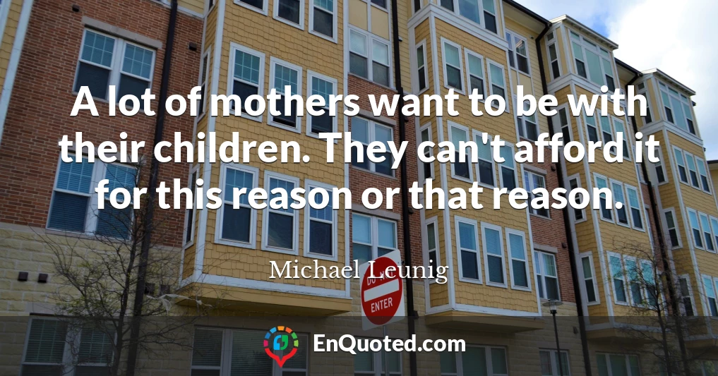 A lot of mothers want to be with their children. They can't afford it for this reason or that reason.