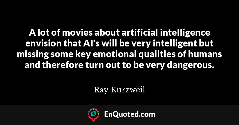 A lot of movies about artificial intelligence envision that AI's will be very intelligent but missing some key emotional qualities of humans and therefore turn out to be very dangerous.