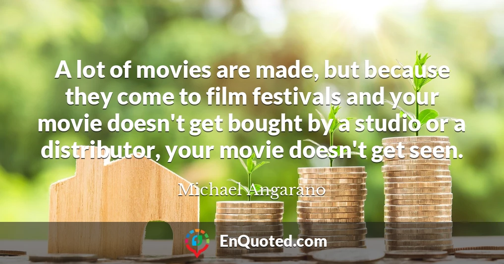 A lot of movies are made, but because they come to film festivals and your movie doesn't get bought by a studio or a distributor, your movie doesn't get seen.