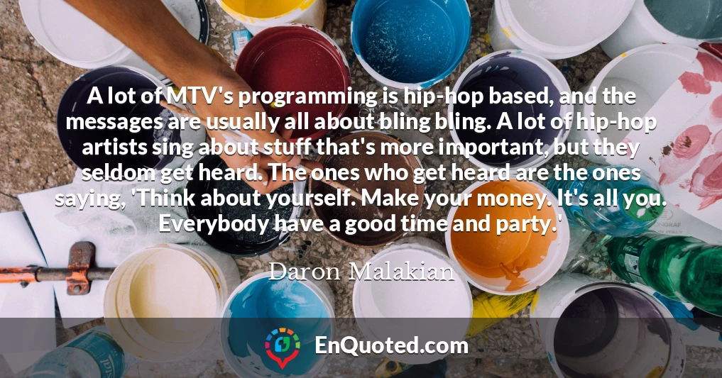 A lot of MTV's programming is hip-hop based, and the messages are usually all about bling bling. A lot of hip-hop artists sing about stuff that's more important, but they seldom get heard. The ones who get heard are the ones saying, 'Think about yourself. Make your money. It's all you. Everybody have a good time and party.'