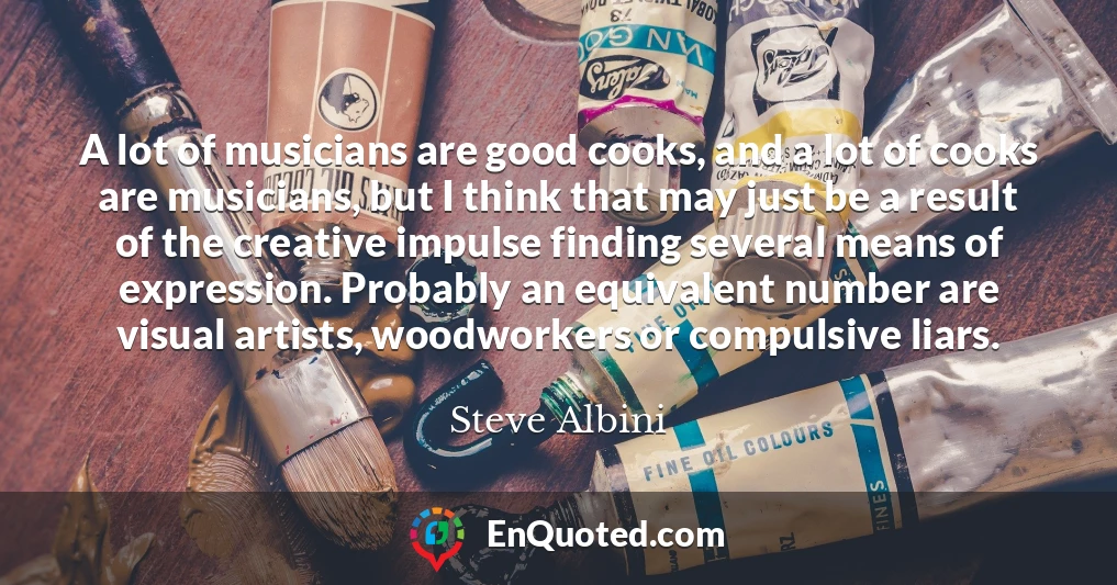 A lot of musicians are good cooks, and a lot of cooks are musicians, but I think that may just be a result of the creative impulse finding several means of expression. Probably an equivalent number are visual artists, woodworkers or compulsive liars.