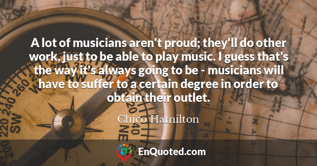 A lot of musicians aren't proud; they'll do other work, just to be able to play music. I guess that's the way it's always going to be - musicians will have to suffer to a certain degree in order to obtain their outlet.