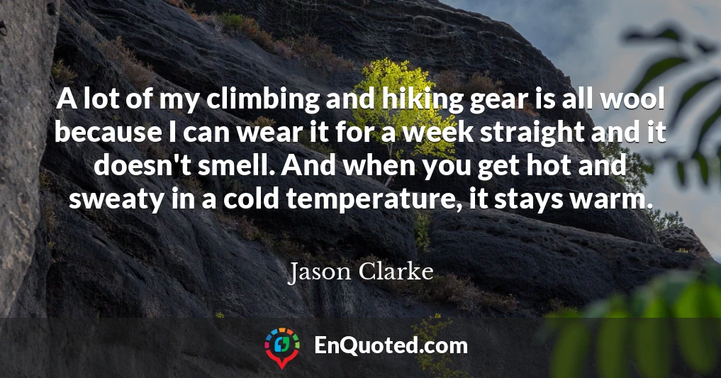 A lot of my climbing and hiking gear is all wool because I can wear it for a week straight and it doesn't smell. And when you get hot and sweaty in a cold temperature, it stays warm.