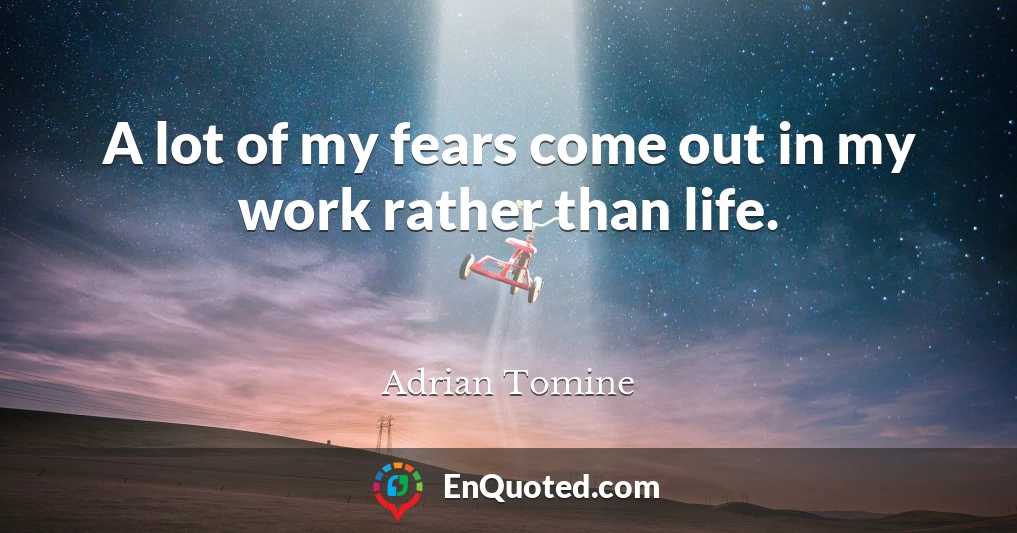 A lot of my fears come out in my work rather than life.