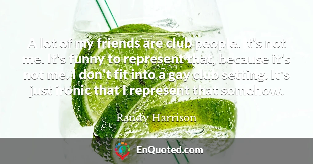 A lot of my friends are club people. It's not me. It's funny to represent that, because it's not me. I don't fit into a gay club setting. It's just ironic that I represent that somehow.