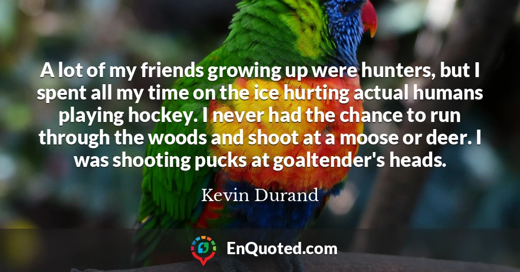 A lot of my friends growing up were hunters, but I spent all my time on the ice hurting actual humans playing hockey. I never had the chance to run through the woods and shoot at a moose or deer. I was shooting pucks at goaltender's heads.