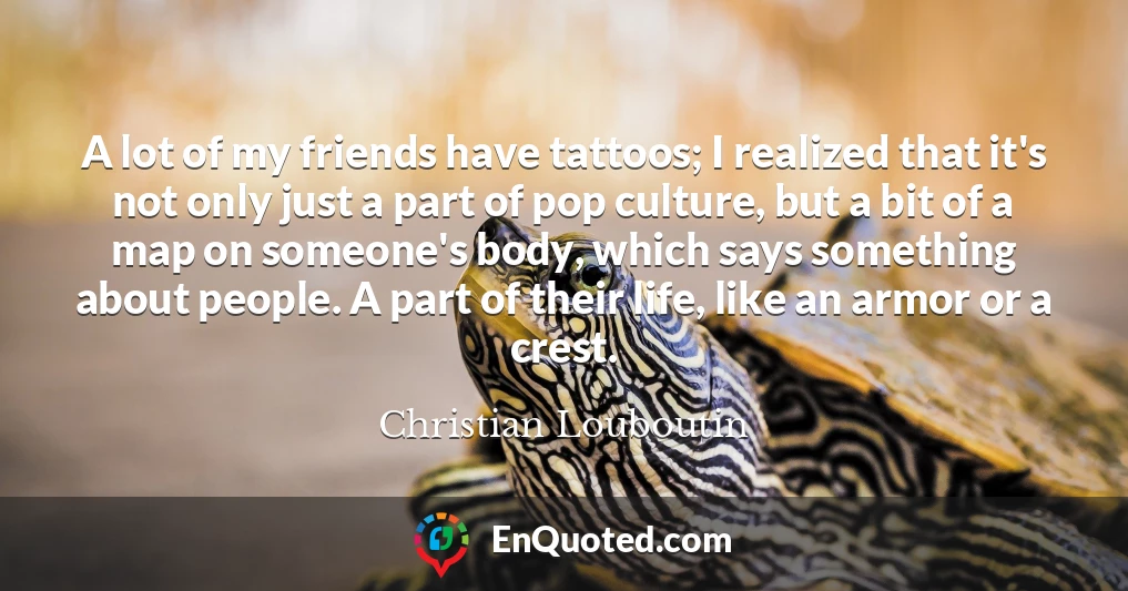A lot of my friends have tattoos; I realized that it's not only just a part of pop culture, but a bit of a map on someone's body, which says something about people. A part of their life, like an armor or a crest.