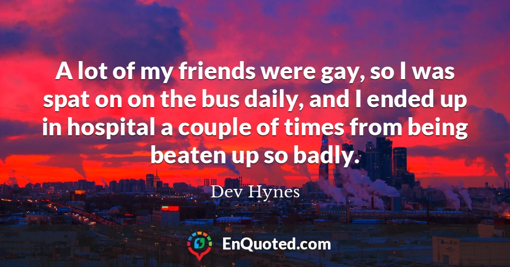 A lot of my friends were gay, so I was spat on on the bus daily, and I ended up in hospital a couple of times from being beaten up so badly.