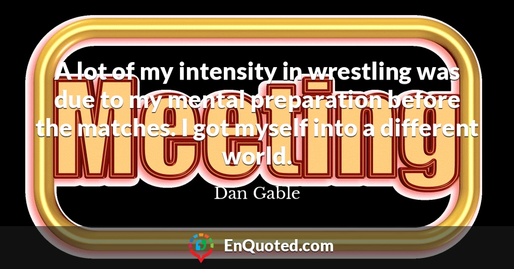 A lot of my intensity in wrestling was due to my mental preparation before the matches. I got myself into a different world.