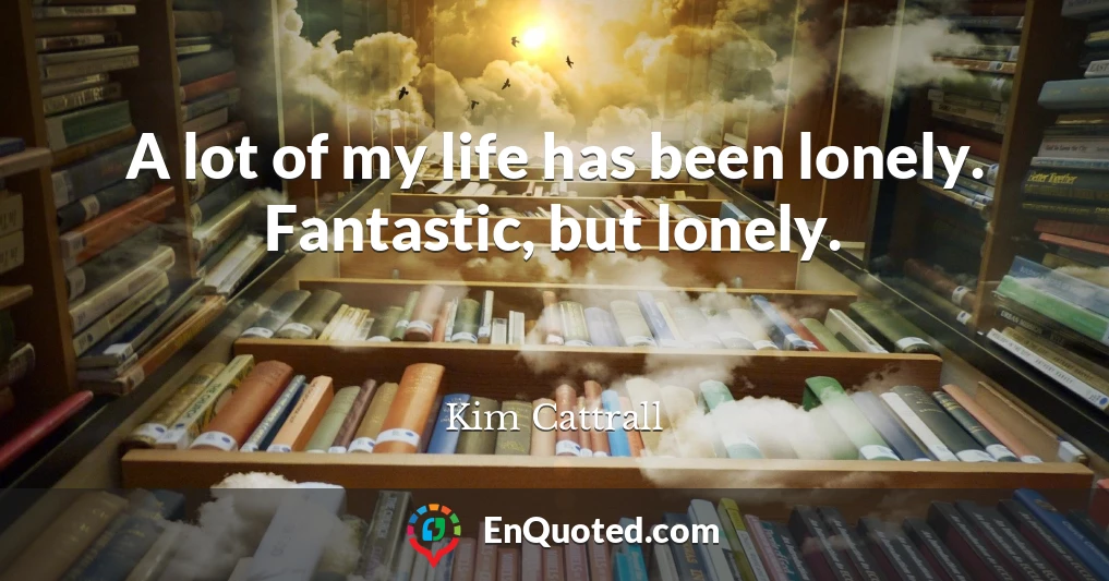 A lot of my life has been lonely. Fantastic, but lonely.