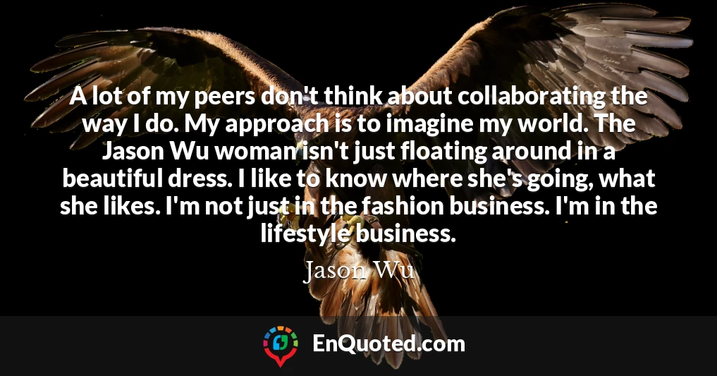 A lot of my peers don't think about collaborating the way I do. My approach is to imagine my world. The Jason Wu woman isn't just floating around in a beautiful dress. I like to know where she's going, what she likes. I'm not just in the fashion business. I'm in the lifestyle business.