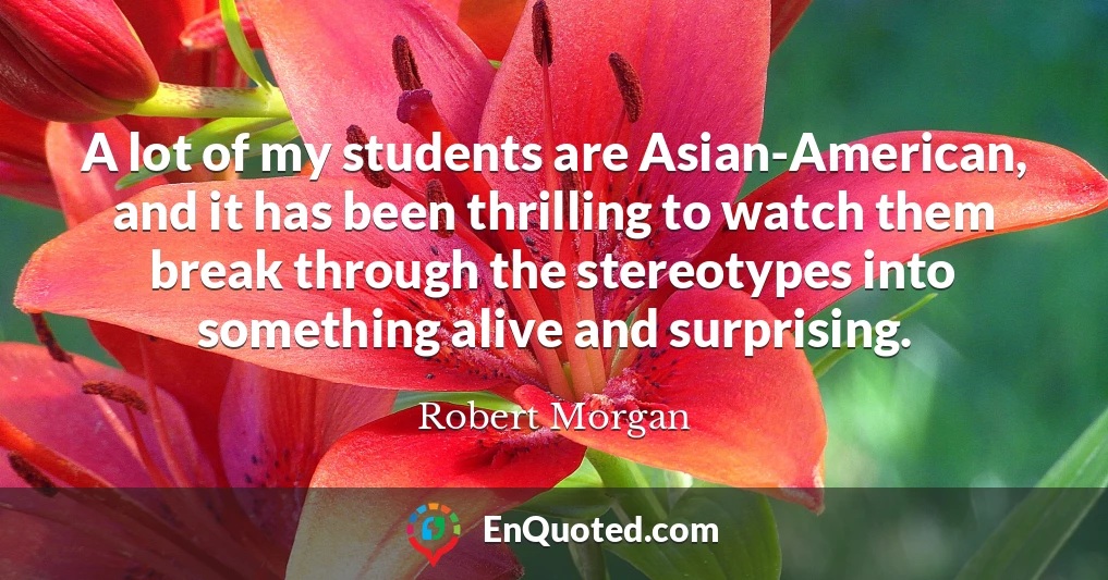 A lot of my students are Asian-American, and it has been thrilling to watch them break through the stereotypes into something alive and surprising.