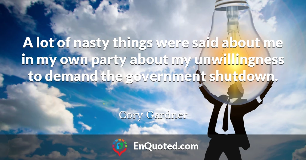 A lot of nasty things were said about me in my own party about my unwillingness to demand the government shutdown.