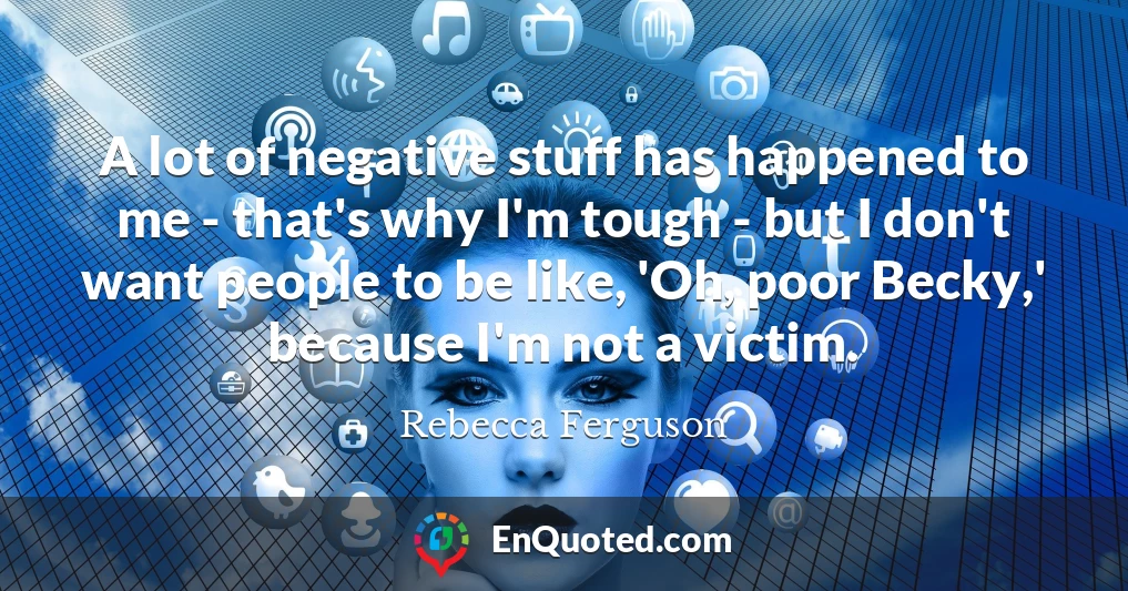 A lot of negative stuff has happened to me - that's why I'm tough - but I don't want people to be like, 'Oh, poor Becky,' because I'm not a victim.