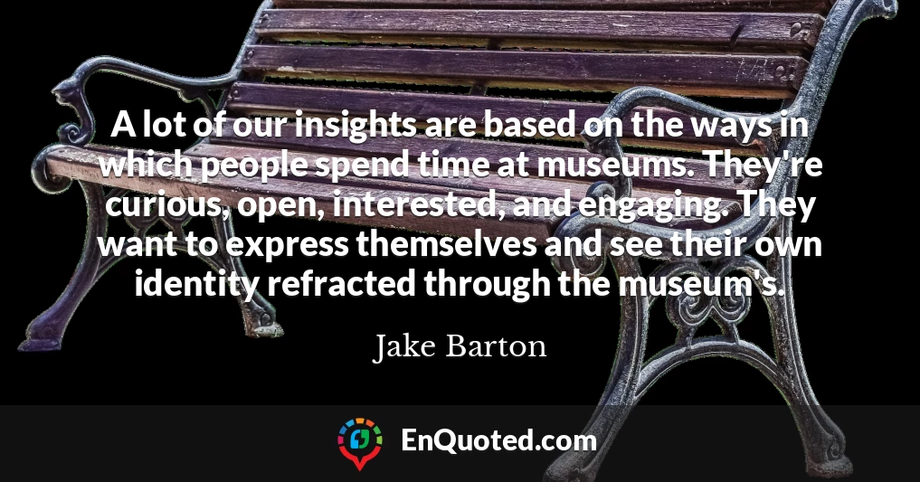 A lot of our insights are based on the ways in which people spend time at museums. They're curious, open, interested, and engaging. They want to express themselves and see their own identity refracted through the museum's.
