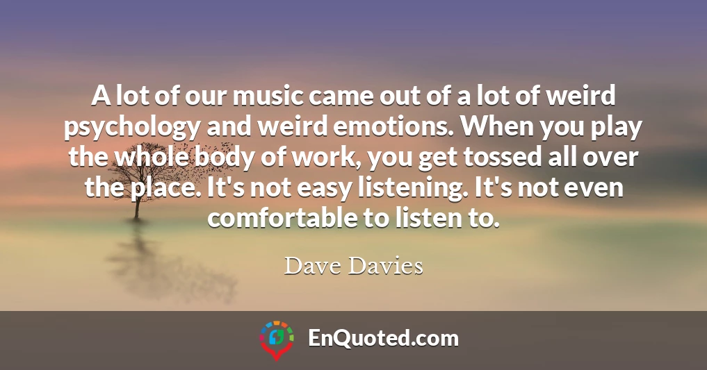 A lot of our music came out of a lot of weird psychology and weird emotions. When you play the whole body of work, you get tossed all over the place. It's not easy listening. It's not even comfortable to listen to.