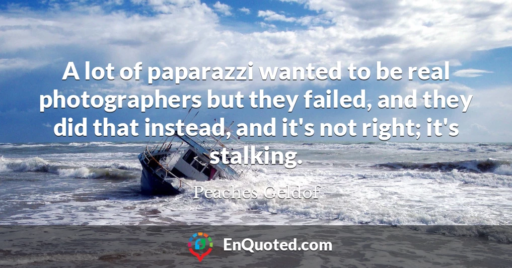 A lot of paparazzi wanted to be real photographers but they failed, and they did that instead, and it's not right; it's stalking.