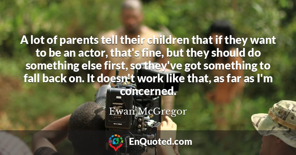 A lot of parents tell their children that if they want to be an actor, that's fine, but they should do something else first, so they've got something to fall back on. It doesn't work like that, as far as I'm concerned.