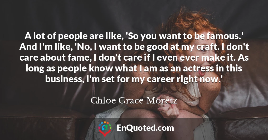 A lot of people are like, 'So you want to be famous.' And I'm like, 'No, I want to be good at my craft. I don't care about fame, I don't care if I even ever make it. As long as people know what I am as an actress in this business, I'm set for my career right now.'