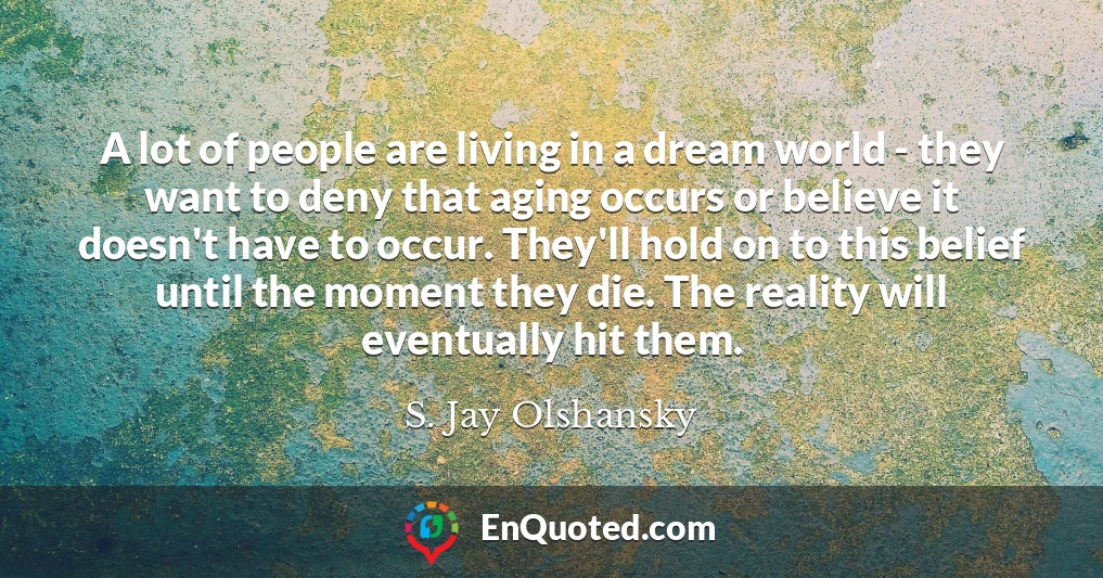 A lot of people are living in a dream world - they want to deny that aging occurs or believe it doesn't have to occur. They'll hold on to this belief until the moment they die. The reality will eventually hit them.