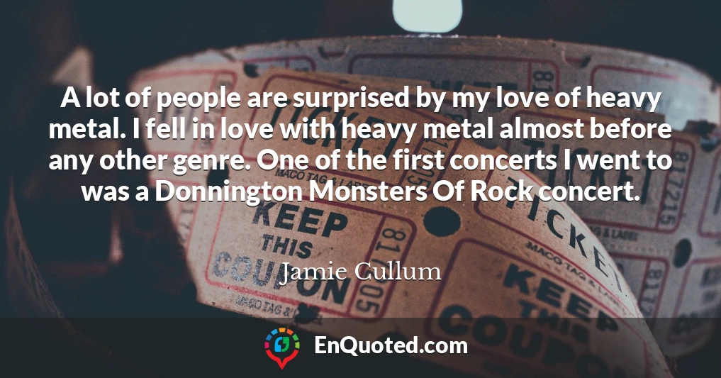 A lot of people are surprised by my love of heavy metal. I fell in love with heavy metal almost before any other genre. One of the first concerts I went to was a Donnington Monsters Of Rock concert.