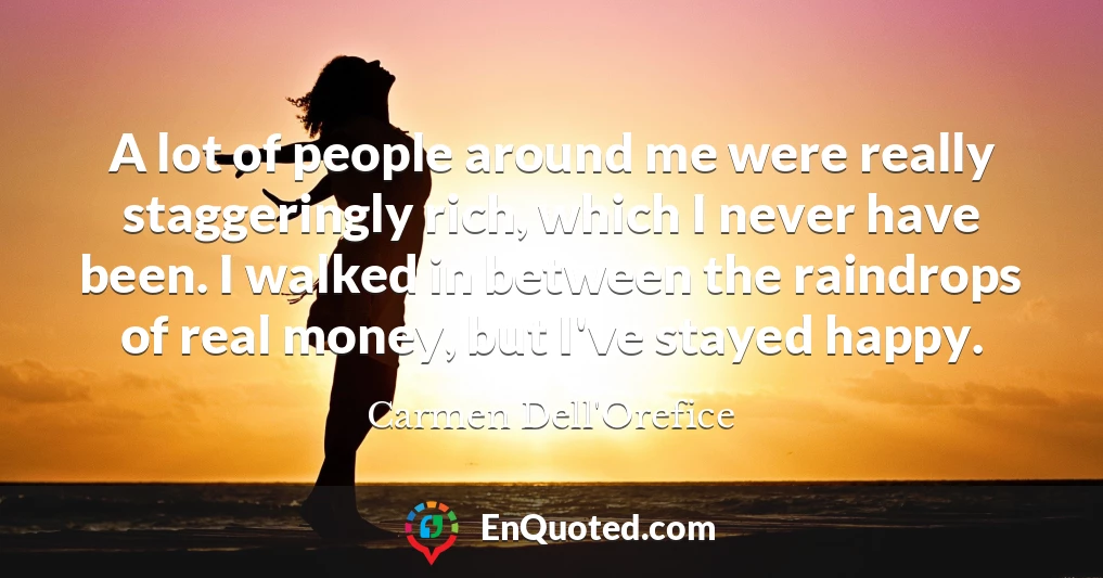 A lot of people around me were really staggeringly rich, which I never have been. I walked in between the raindrops of real money, but I've stayed happy.