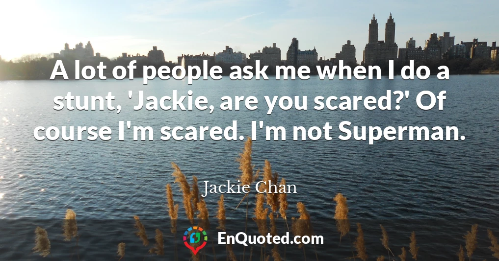 A lot of people ask me when I do a stunt, 'Jackie, are you scared?' Of course I'm scared. I'm not Superman.