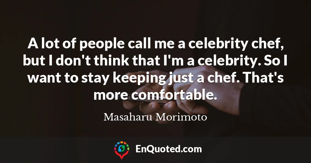 A lot of people call me a celebrity chef, but I don't think that I'm a celebrity. So I want to stay keeping just a chef. That's more comfortable.