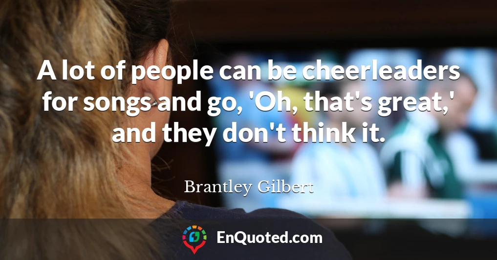 A lot of people can be cheerleaders for songs and go, 'Oh, that's great,' and they don't think it.