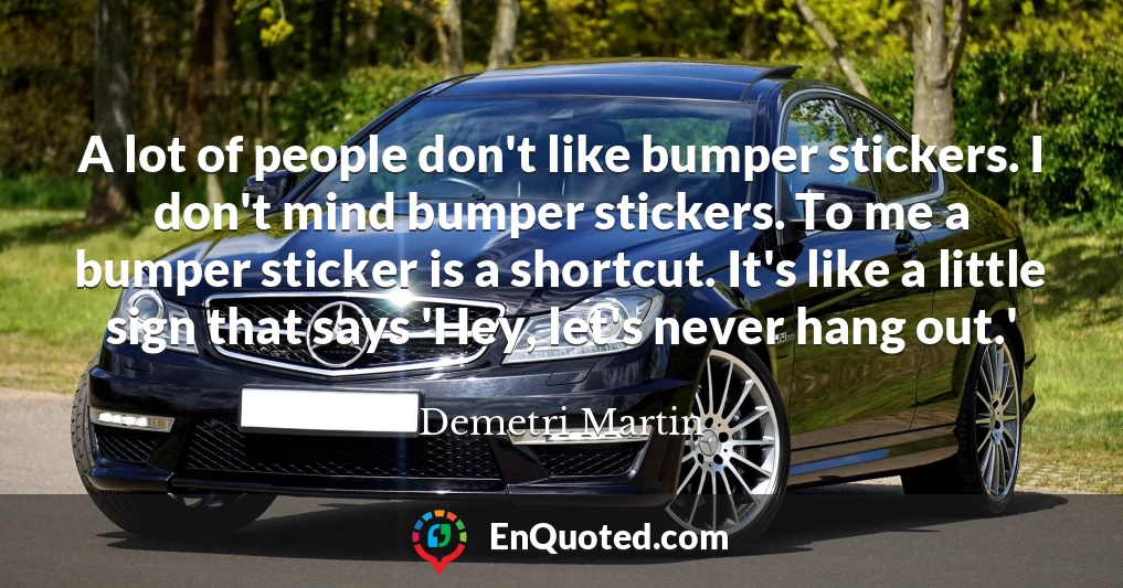 A lot of people don't like bumper stickers. I don't mind bumper stickers. To me a bumper sticker is a shortcut. It's like a little sign that says 'Hey, let's never hang out.'