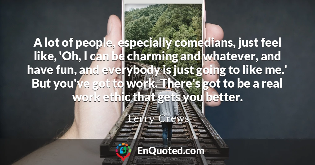 A lot of people, especially comedians, just feel like, 'Oh, I can be charming and whatever, and have fun, and everybody is just going to like me.' But you've got to work. There's got to be a real work ethic that gets you better.