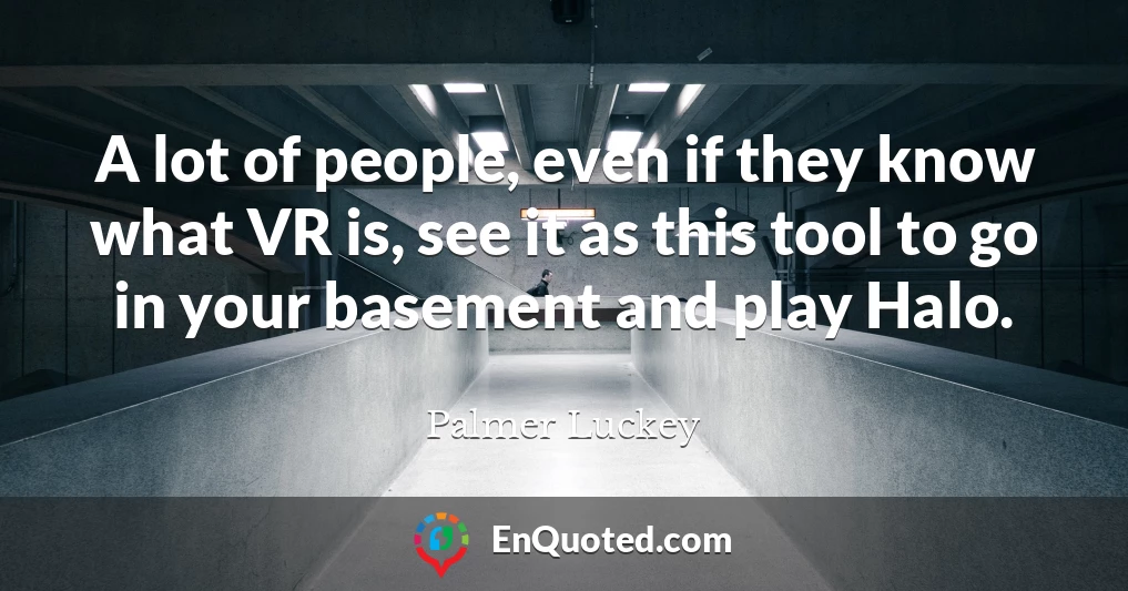 A lot of people, even if they know what VR is, see it as this tool to go in your basement and play Halo.