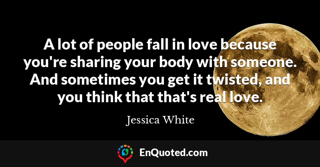 A lot of people fall in love because you're sharing your body with someone. And sometimes you get it twisted, and you think that that's real love.