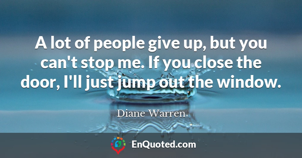 A lot of people give up, but you can't stop me. If you close the door, I'll just jump out the window.