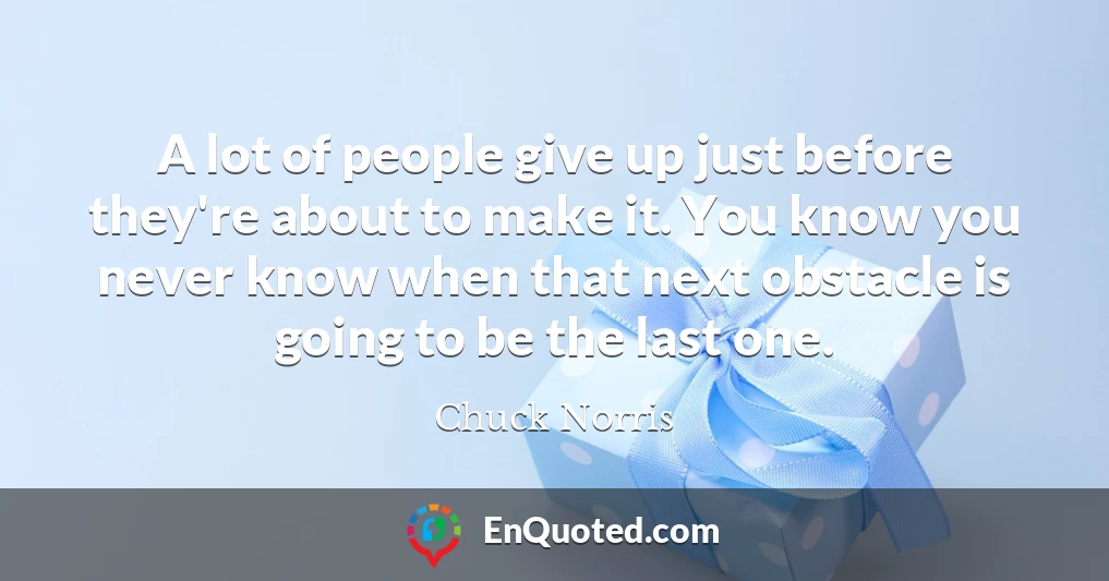 A lot of people give up just before they're about to make it. You know you never know when that next obstacle is going to be the last one.