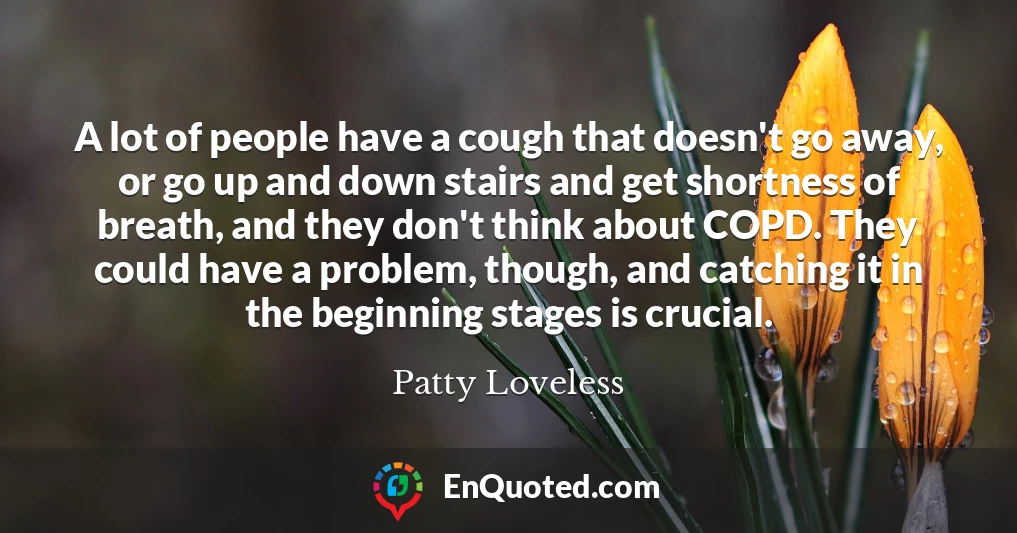 A lot of people have a cough that doesn't go away, or go up and down stairs and get shortness of breath, and they don't think about COPD. They could have a problem, though, and catching it in the beginning stages is crucial.