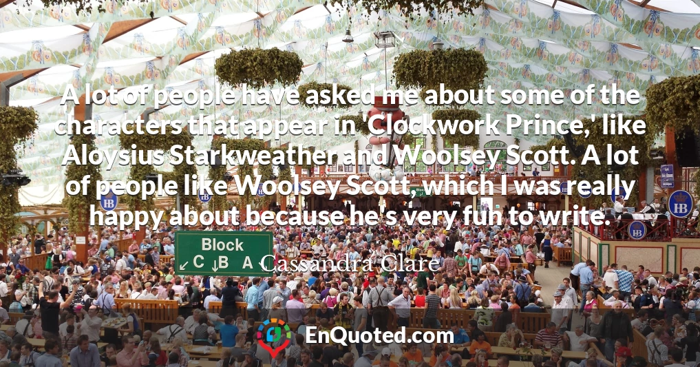 A lot of people have asked me about some of the characters that appear in 'Clockwork Prince,' like Aloysius Starkweather and Woolsey Scott. A lot of people like Woolsey Scott, which I was really happy about because he's very fun to write.