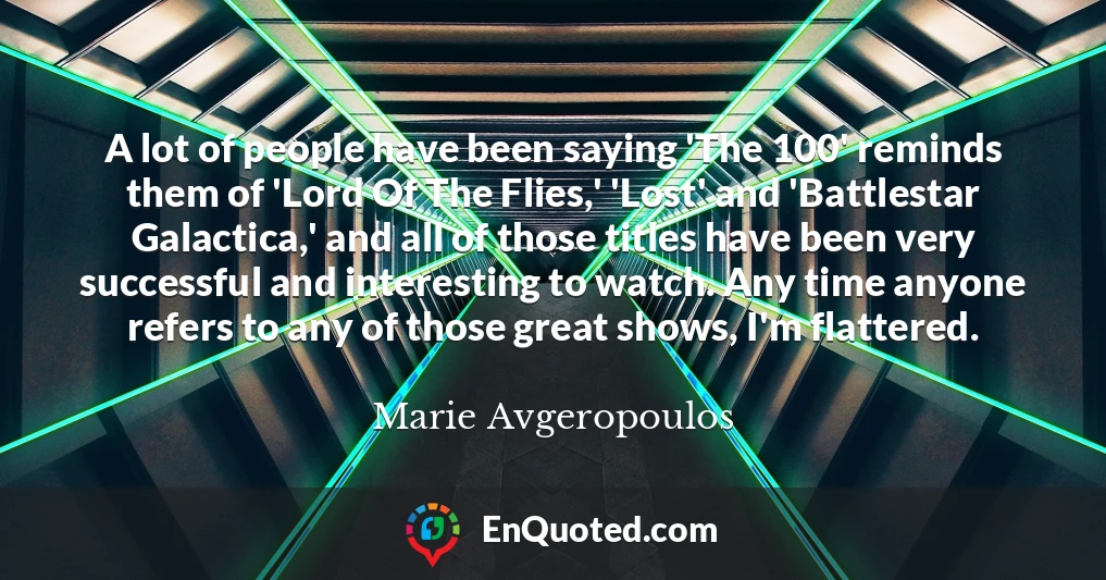 A lot of people have been saying 'The 100' reminds them of 'Lord Of The Flies,' 'Lost' and 'Battlestar Galactica,' and all of those titles have been very successful and interesting to watch. Any time anyone refers to any of those great shows, I'm flattered.