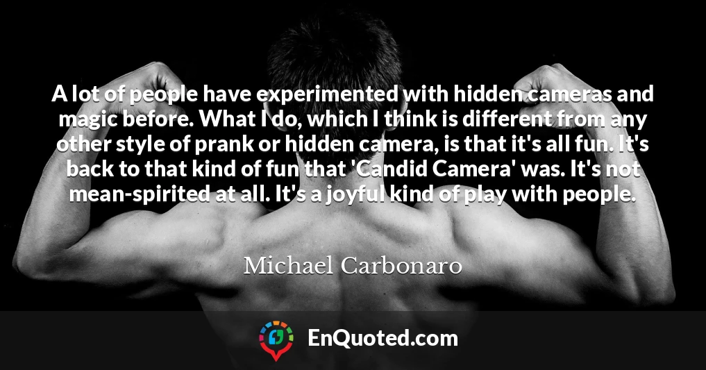 A lot of people have experimented with hidden cameras and magic before. What I do, which I think is different from any other style of prank or hidden camera, is that it's all fun. It's back to that kind of fun that 'Candid Camera' was. It's not mean-spirited at all. It's a joyful kind of play with people.