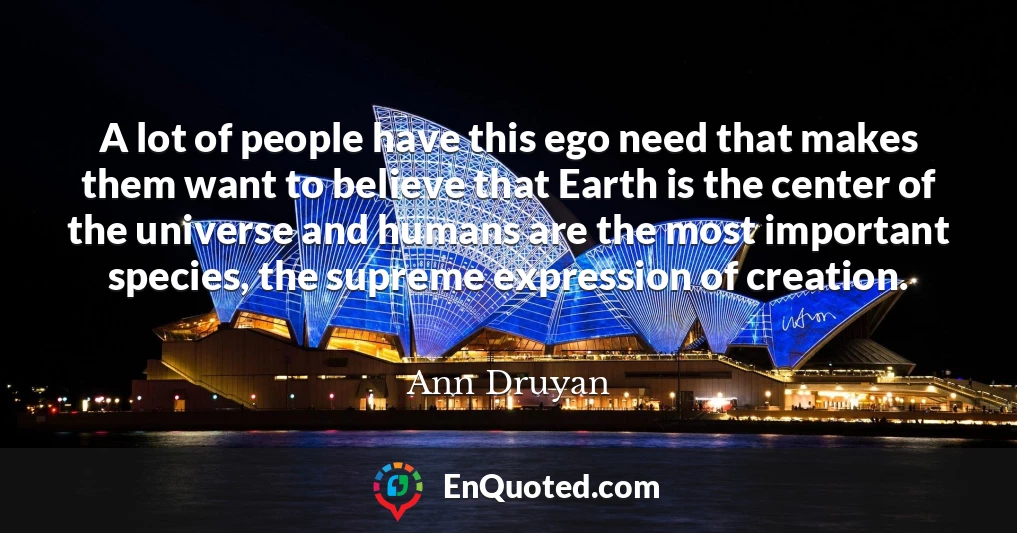 A lot of people have this ego need that makes them want to believe that Earth is the center of the universe and humans are the most important species, the supreme expression of creation.