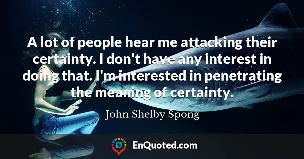 A lot of people hear me attacking their certainty. I don't have any interest in doing that. I'm interested in penetrating the meaning of certainty.