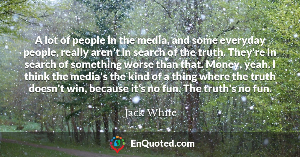 A lot of people in the media, and some everyday people, really aren't in search of the truth. They're in search of something worse than that. Money, yeah. I think the media's the kind of a thing where the truth doesn't win, because it's no fun. The truth's no fun.