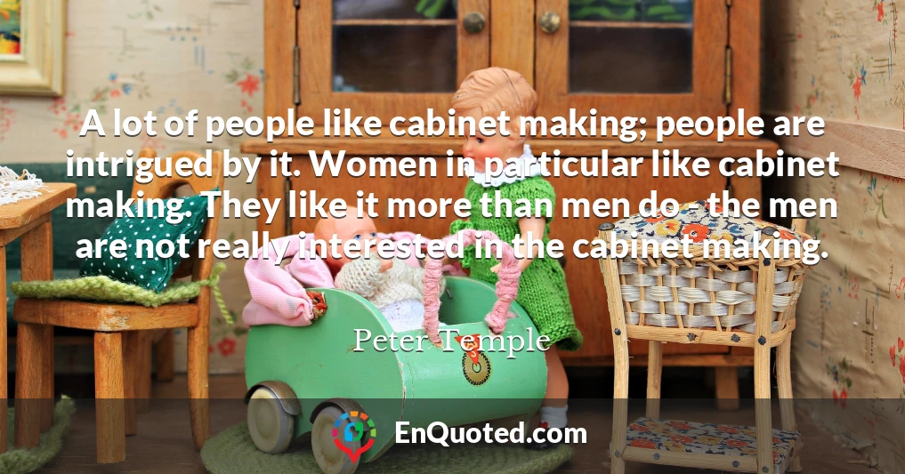 A lot of people like cabinet making; people are intrigued by it. Women in particular like cabinet making. They like it more than men do - the men are not really interested in the cabinet making.