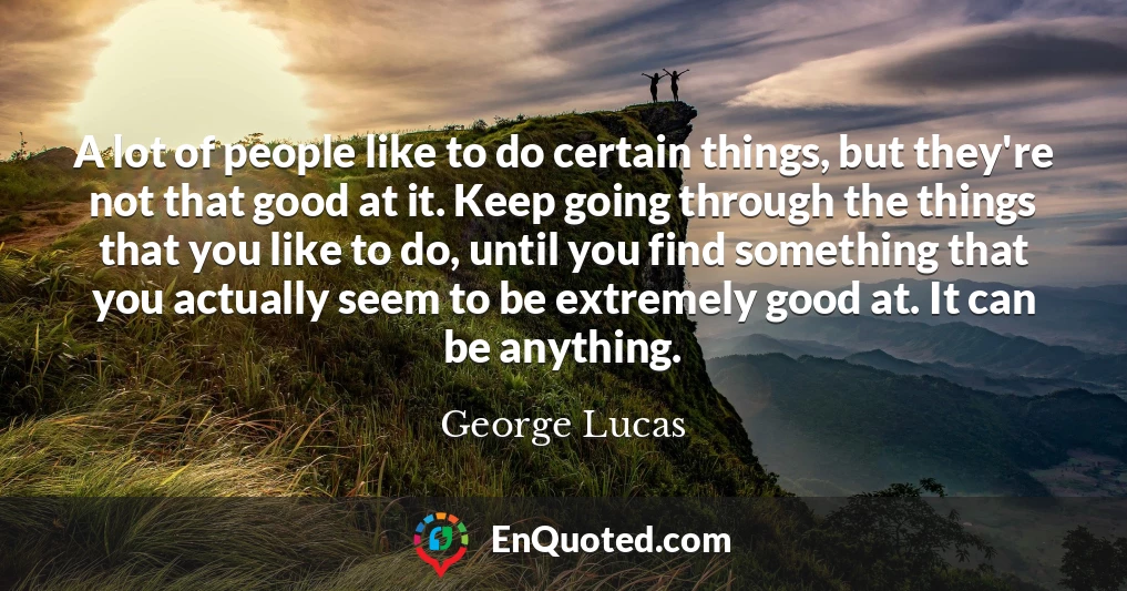 A lot of people like to do certain things, but they're not that good at it. Keep going through the things that you like to do, until you find something that you actually seem to be extremely good at. It can be anything.