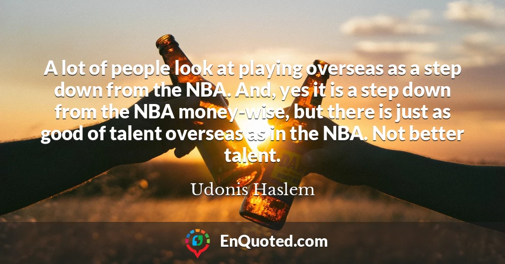 A lot of people look at playing overseas as a step down from the NBA. And, yes it is a step down from the NBA money-wise, but there is just as good of talent overseas as in the NBA. Not better talent.