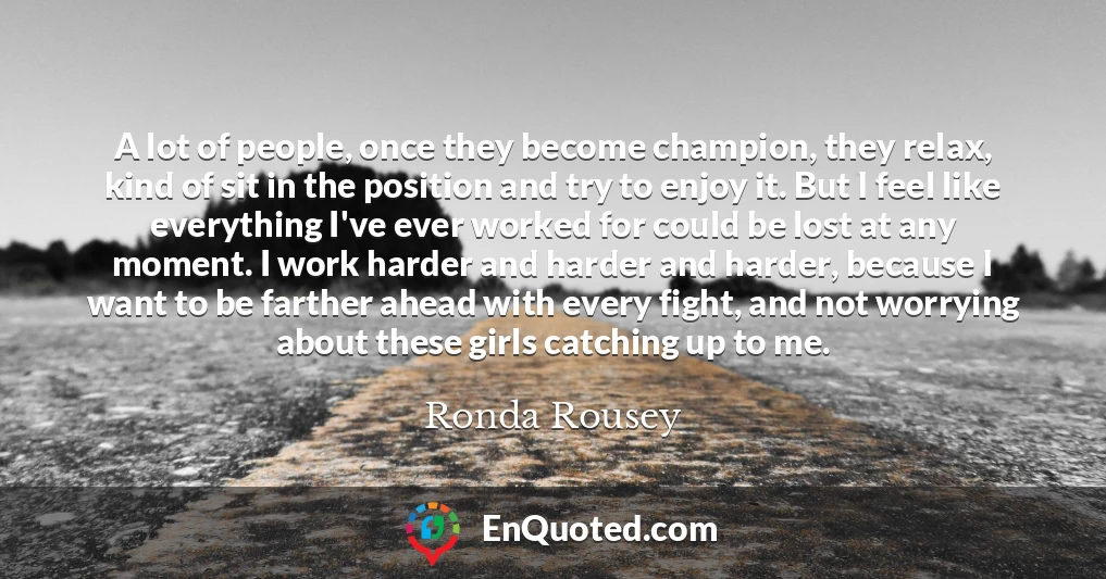 A lot of people, once they become champion, they relax, kind of sit in the position and try to enjoy it. But I feel like everything I've ever worked for could be lost at any moment. I work harder and harder and harder, because I want to be farther ahead with every fight, and not worrying about these girls catching up to me.