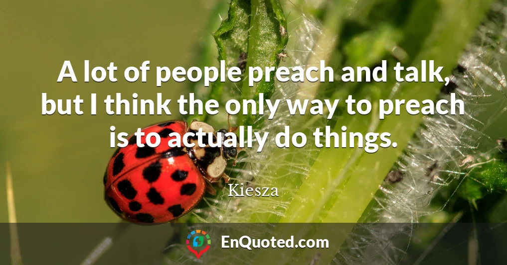 A lot of people preach and talk, but I think the only way to preach is to actually do things.