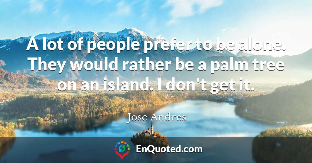 A lot of people prefer to be alone. They would rather be a palm tree on an island. I don't get it.
