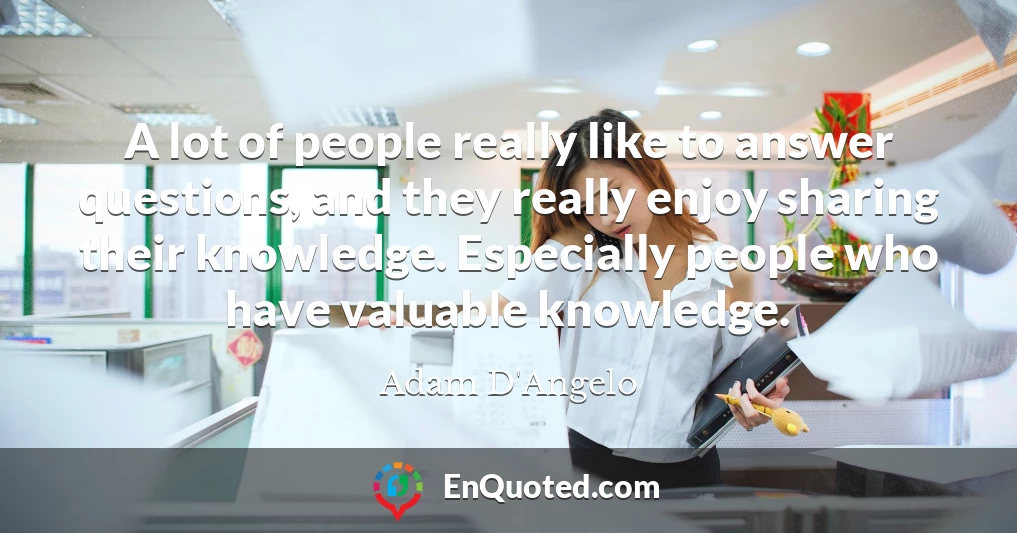A lot of people really like to answer questions, and they really enjoy sharing their knowledge. Especially people who have valuable knowledge.